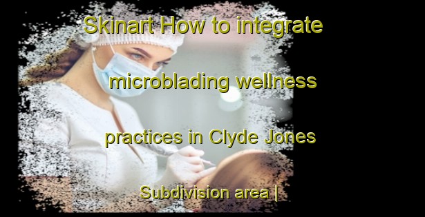 Skinart How to integrate microblading wellness practices in Clyde Jones Subdivision area | MicrobladingTraining | MicrobladingClasses | SkinartTraining-United States